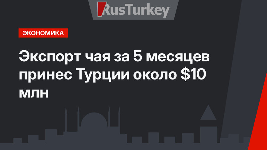 Экспорт чая за 5 месяцев принес Турции  около $10 млн