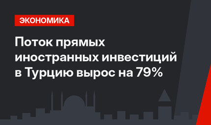 Поток прямых иностранных инвестиций в Турцию вырос на 79%