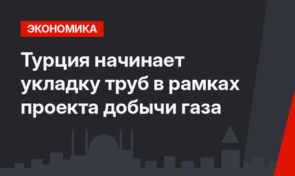 Турция начинает укладку труб в рамках проекта добычи газа