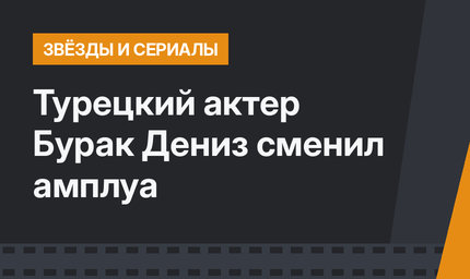 Турецкий актер Бурак Дениз сменил амплуа