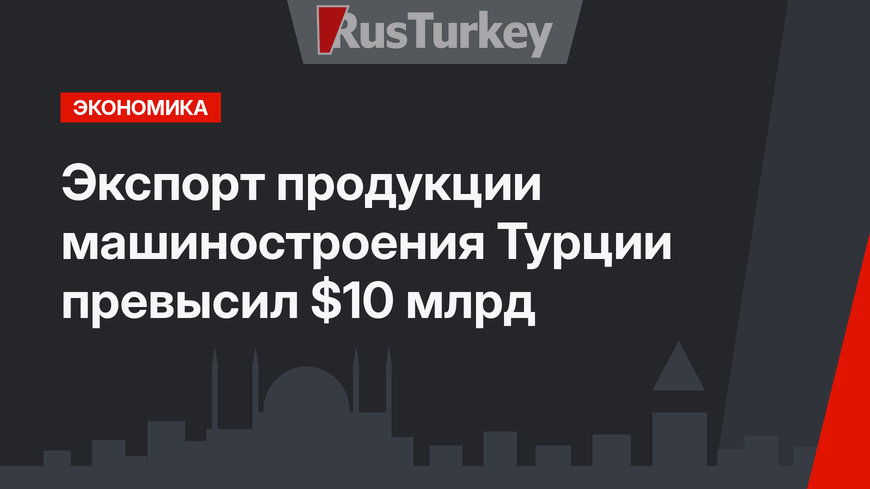 Экспорт продукции машиностроения Турции превысил $10 млрд