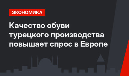 Качество обуви турецкого производства повышает спрос в Европе