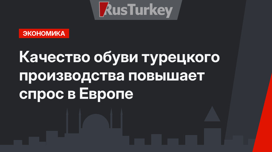 Качество обуви турецкого производства повышает спрос в Европе