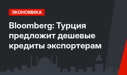 Bloomberg: Турция предложит дешевые кредиты экспортерам