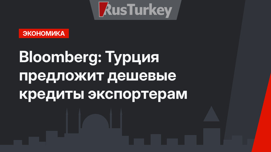 Bloomberg: Турция предложит дешевые кредиты экспортерам