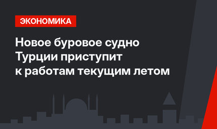 Новое буровое судно Турции приступит к работам текущим летом