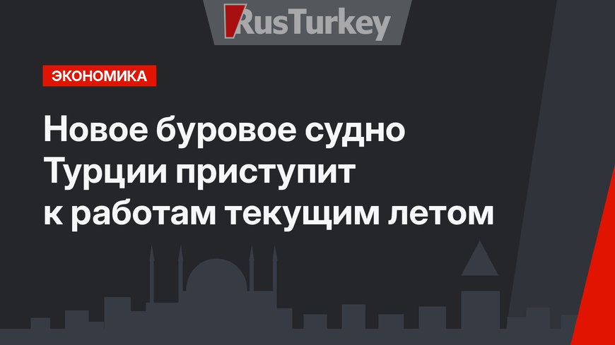 Новое буровое судно Турции приступит к работам текущим летом