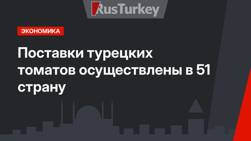 Поставки турецких томатов осуществлены в 51 страну