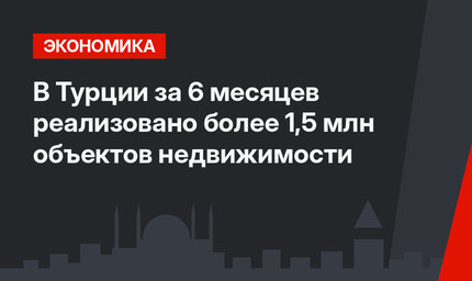 В Турции за 6 месяцев реализовано более 1,5 млн объектов недвижимости