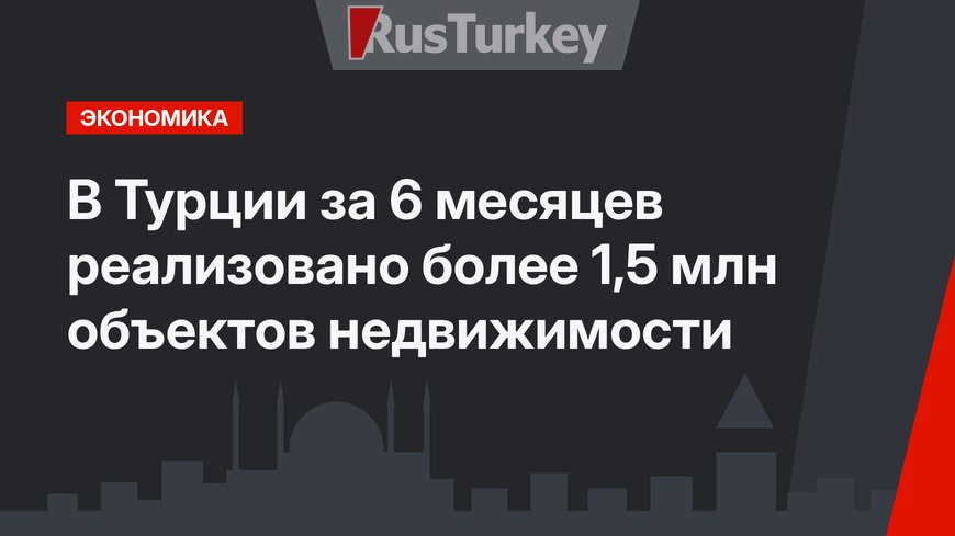 В Турции за 6 месяцев реализовано более 1,5 млн объектов недвижимости