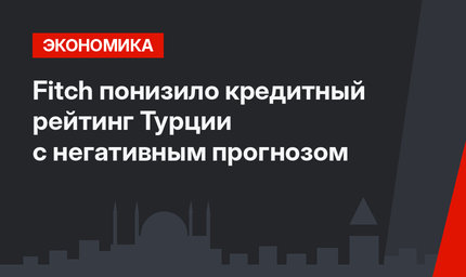 Fitch понизило кредитный рейтинг Турции с негативным прогнозом