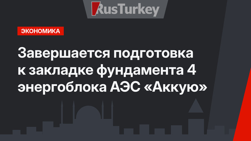 Завершается подготовка к закладке фундамента 4 энергоблока АЭС «Аккую»
