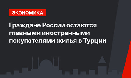 Граждане России остаются главными иностранными покупателями жилья в Турции