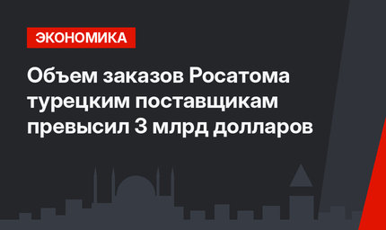 Объем заказов Росатома турецким поставщикам превысил 3 млрд долларов
