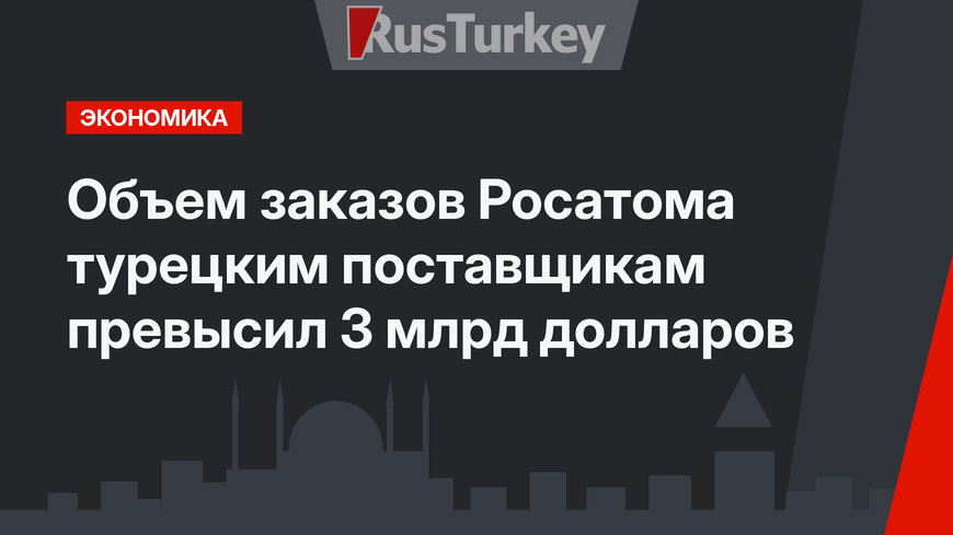 Объем заказов Росатома турецким поставщикам превысил 3 млрд долларов