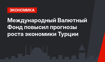  Международный Валютный Фонд повысил прогнозы роста экономики Турции