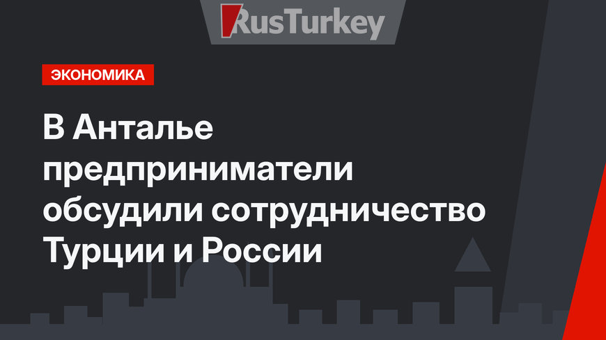 В Анталье предприниматели обсудили сотрудничество Турции и России