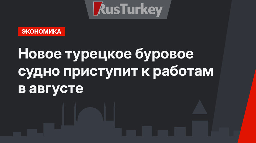 Новое турецкое буровое судно  приступит к работам в августе