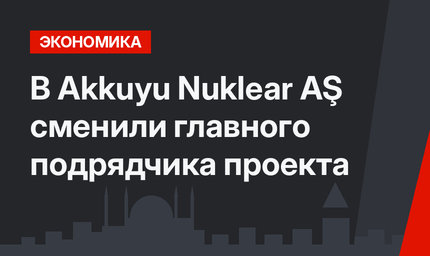 В Akkuyu Nuklear AŞ сменили главного подрядчика проекта