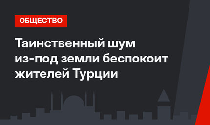 Таинственный шум из-под земли беспокоит жителей Турции