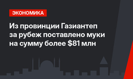  Из провинции Газиантеп за рубеж поставлено муки на сумму более $81 млн