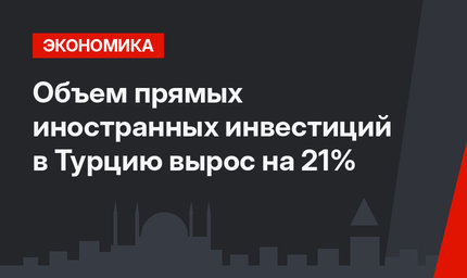 Объем прямых иностранных инвестиций в Турцию вырос на 21%
