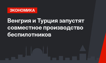 Венгрия и Турция запустят совместное производство беспилотников