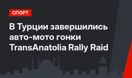 В Турции завершились авто-мото гонки TransAnatolia Rally Raid