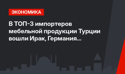 В ТОП-3 импортеров мебельной продукции Турции вошли Ирак, Германия и Израиль