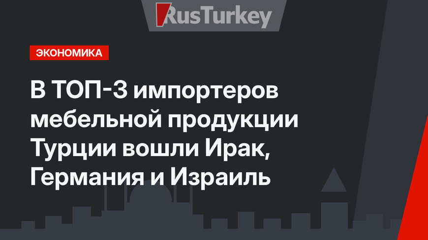 В ТОП-3 импортеров мебельной продукции Турции вошли Ирак, Германия и Израиль