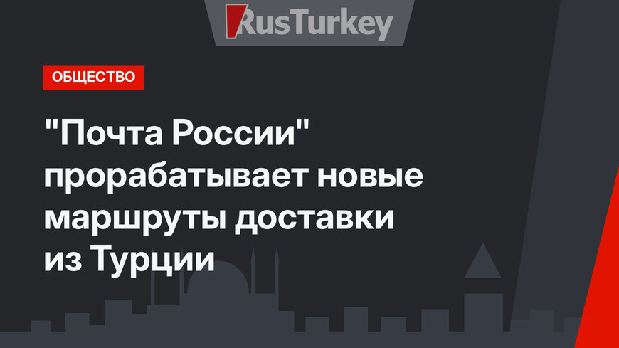 "Почта России" прорабатывает новые маршруты доставки из Турции