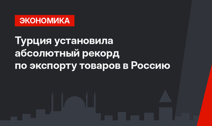 Турция установила абсолютный рекорд по экспорту товаров в Россию