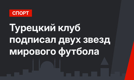Турецкий клуб подписал двух звезд мирового футбола