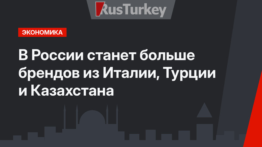 В России станет больше брендов из Италии, Турции и Казахстана
