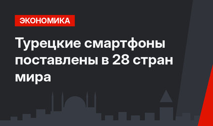 Турецкие смартфоны поставлены в 28 стран мира