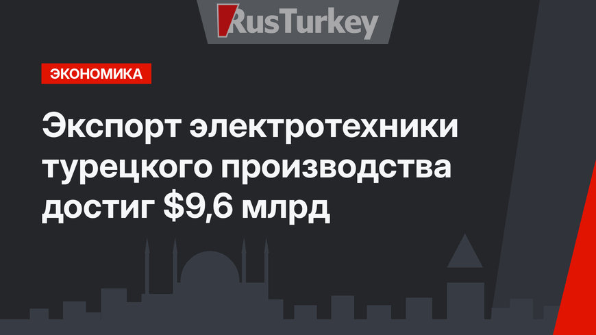 Экспорт электротехники турецкого производства  достиг $9,6 млрд