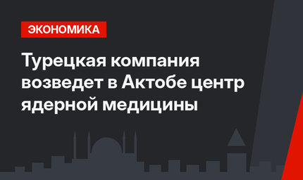 Турецкая компания возведет в Актобе центр ядерной медицины
