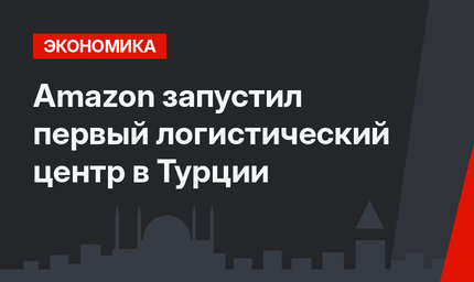 Amazon запустил первый логистический центр в Турции