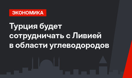 Турция будет сотрудничать с Ливией в области углеводородов