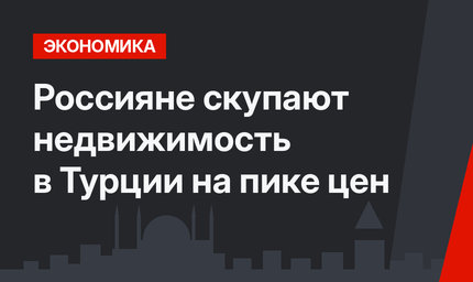 Россияне скупают недвижимость в Турции на пике цен
