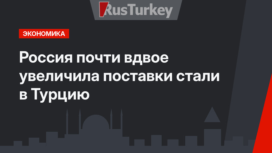 Россия почти вдвое увеличила поставки стали  в Турцию