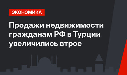 Продажи недвижимости гражданам РФ в Турции увеличились втрое