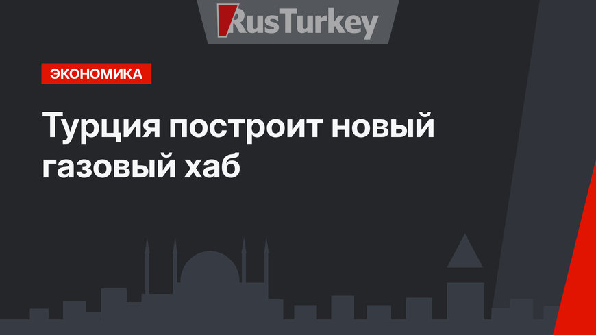 Турция построит новый газовый хаб