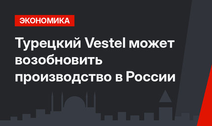 Турецкий Vestel может возобновить производство в России