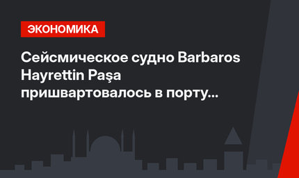 Сейсмическое судно Barbaros Hayrettin Paşa пришвартовалось в порту Трабзона