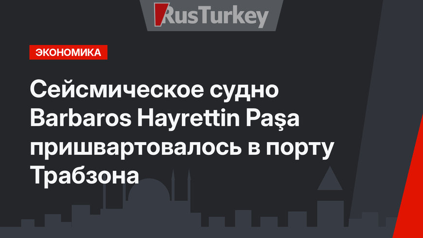 Сейсмическое судно Barbaros Hayrettin Paşa пришвартовалось в порту Трабзона