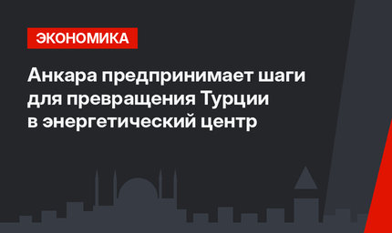 Анкара предпринимает шаги для превращения Турции в энергетический центр