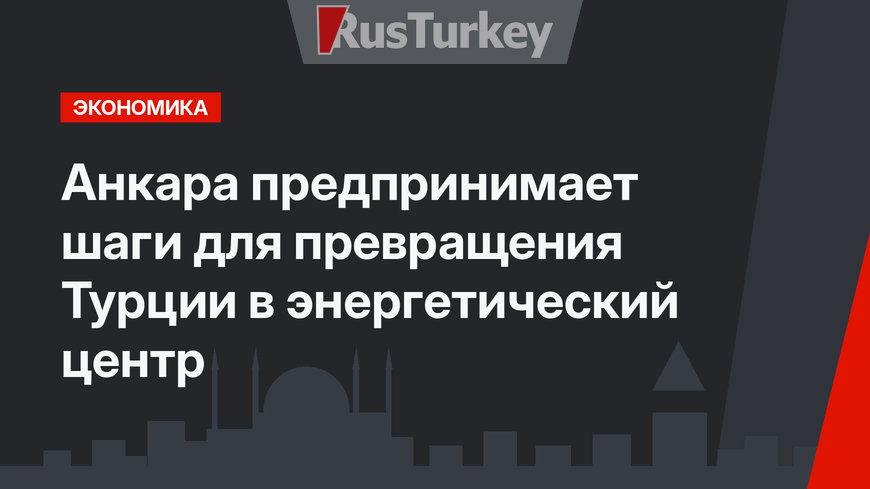 Анкара предпринимает шаги для превращения Турции в энергетический центр
