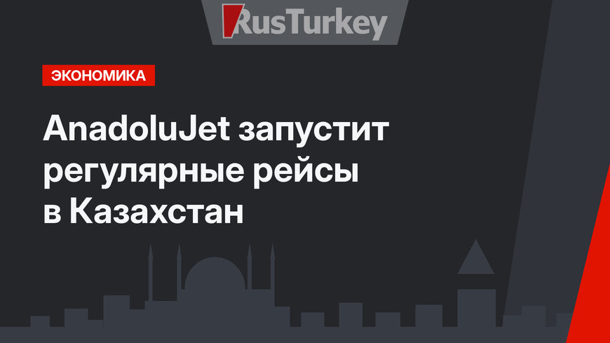 AnadoluJet запустит регулярные рейсы в Казахстан