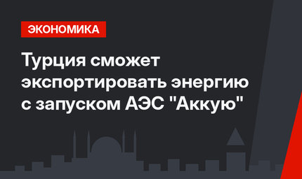 Турция сможет экспортировать энергию с запуском АЭС "Аккую" 